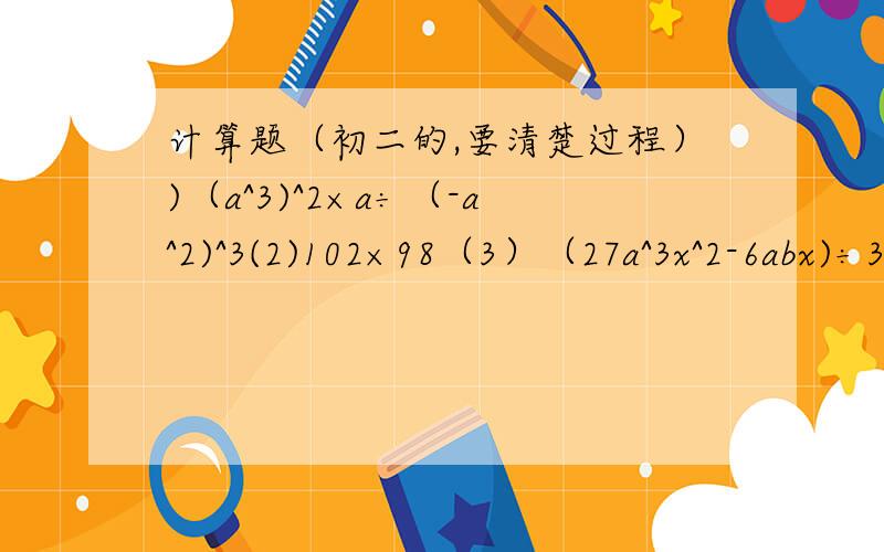 计算题（初二的,要清楚过程）)（a^3)^2×a÷（-a^2)^3(2)102×98（3）（27a^3x^2-6abx)÷3ax（4）（y+2x)×(1-y)+(x+y)^2