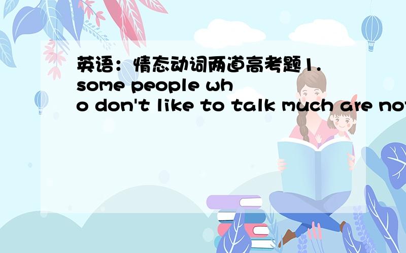英语：情态动词两道高考题1.some people who don't like to talk much are not necessarily shy;they ____ just be quiet people.A.must     B.may    C.should        D.would(选的是B,我想问的是D不是也有“很可能”的意思吗?那为