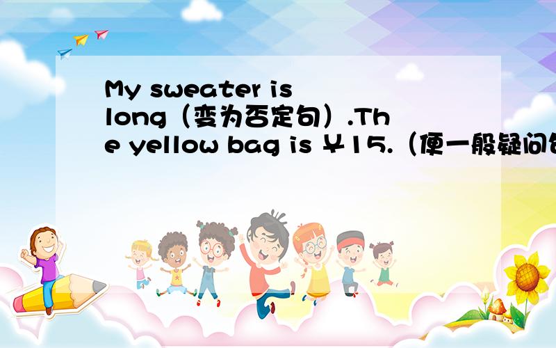 My sweater is long（变为否定句）.The yellow bag is ￥15.（便一般疑问句）.Are his pants blue?（做否定回答）.That apple is 《green》（对书名号里的提问）.Those long rulers are 《20 yuan》（对书名号里的提问