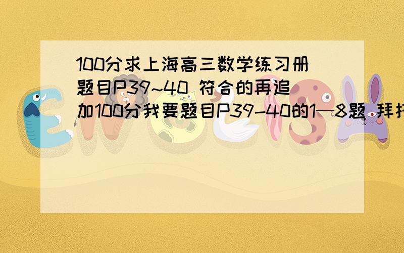 100分求上海高三数学练习册题目P39~40 符合的再追加100分我要题目P39-40的1—8题 拜托帮帮忙吧我今晚十二点之前要啊 如果是照片发我邮箱我要的是题目、不是拿题目来给你们做