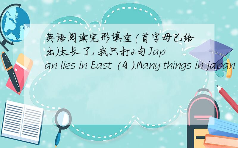 英语阅读完形填空(首字母已给出）太长了,我只打2句Japan lies in East (A ).Many things in japan are (d )from other parts of the world.