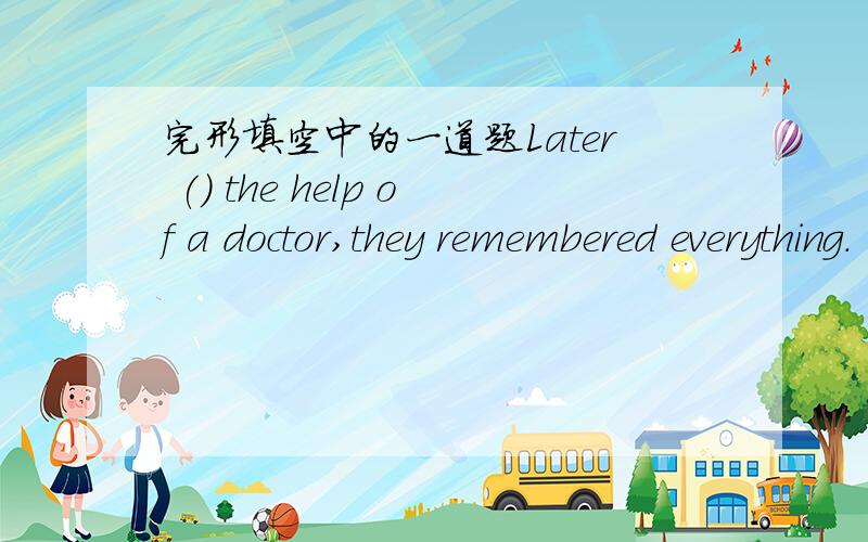 完形填空中的一道题Later () the help of a doctor,they remembered everything.
