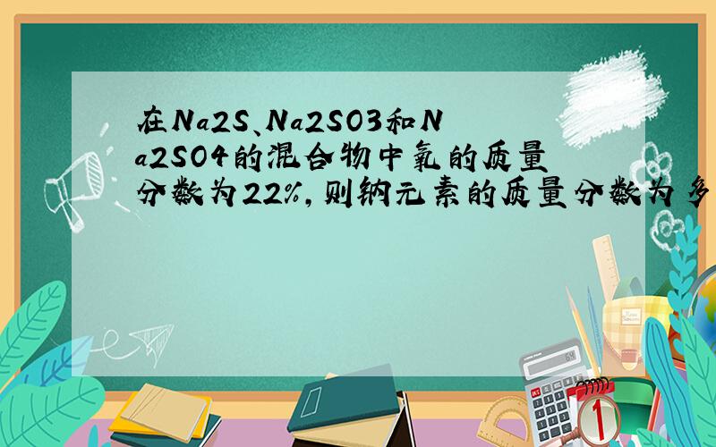 在Na2S、Na2SO3和Na2SO4的混合物中氧的质量分数为22％,则钠元素的质量分数为多少?28．4％ 从Na2S、Na2SO3和Na2SO4的组成上找出Na和S的原子个数比相同,亦即三种物质中Na与S元素的质量比相同,因而三