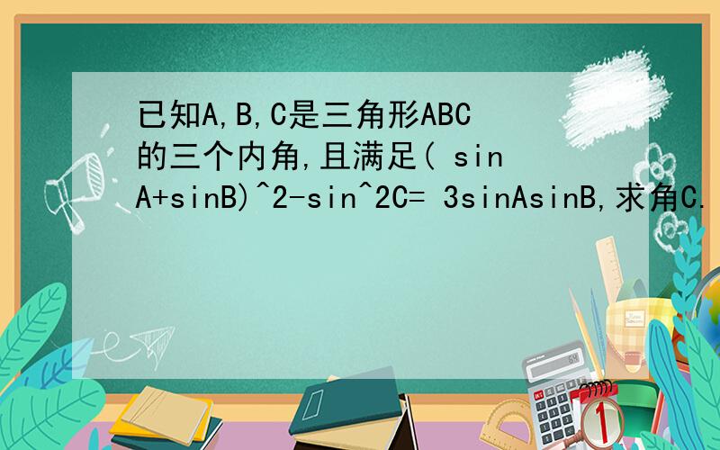已知A,B,C是三角形ABC的三个内角,且满足( sinA+sinB)^2-sin^2C= 3sinAsinB,求角C.（速求）