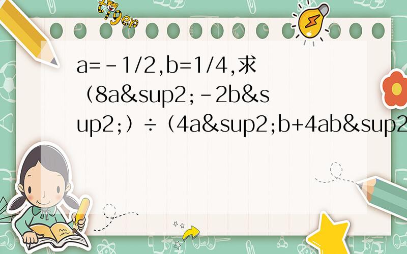 a=-1/2,b=1/4,求（8a²-2b²）÷（4a²b+4ab²+b²/2b²-5ab-3aa=-1/2，b=1/4，求（8a²-2b²）÷（4a²b+4ab²+b²/2b²-5ab-3a²）×（ab²/b²-5ab+6a²）大哥大姐们，