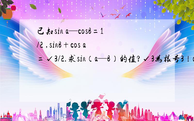 已知sin a—cosB=1/2 ,sinB+cos a=√3/2.求sin（a—B）的值?√3为根号3！a为α B为β