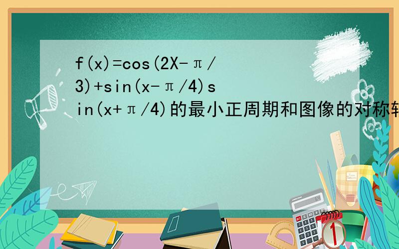 f(x)=cos(2X-π/3)+sin(x-π/4)sin(x+π/4)的最小正周期和图像的对称轴方程是什么?在【-π/12,π/2】的值域是多少?