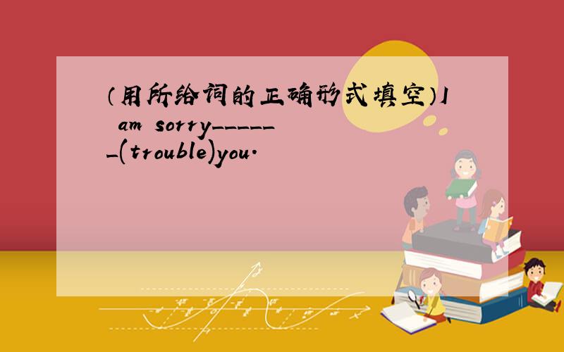 （用所给词的正确形式填空）I am sorry______(trouble)you.