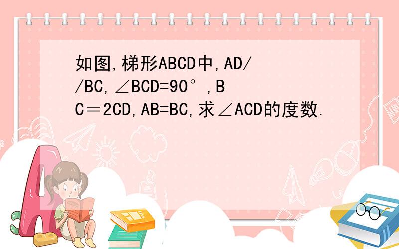 如图,梯形ABCD中,AD//BC,∠BCD=90°,BC＝2CD,AB=BC,求∠ACD的度数.