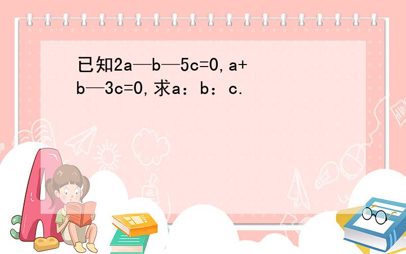 已知2a—b—5c=0,a+b—3c=0,求a：b：c.