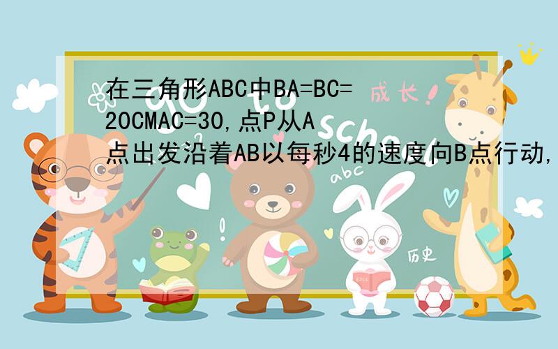 在三角形ABC中BA=BC=20CMAC=30,点P从A点出发沿着AB以每秒4的速度向B点行动,同时点Q从C点沿CA以3的速度向在三角形ABC中,BA=BC=20CM,AC=30,点P从A点出发沿着AB以每秒4CM的速度向B点运动,同时点Q从C点沿CA