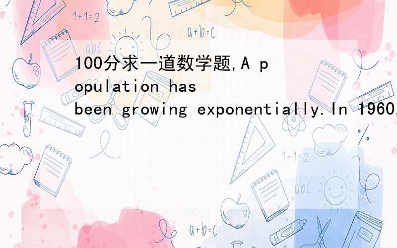 100分求一道数学题,A population has been growing exponentially.In 1960,it was 50,000 and in 1965,it was100,000.What was the population in 1970?我知道答案是200000，