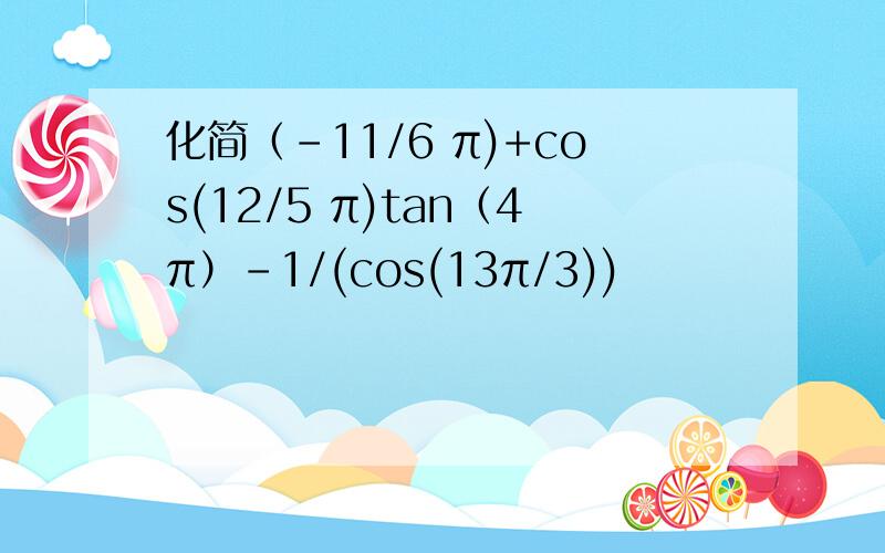 化简（-11/6 π)+cos(12/5 π)tan（4π）-1/(cos(13π/3))
