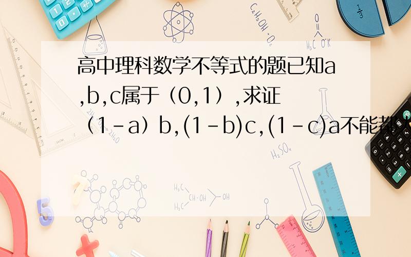 高中理科数学不等式的题已知a,b,c属于（0,1）,求证（1-a）b,(1-b)c,(1-c)a不能都大于1/4.请列出详细证明,最好总结一下这类题的解法.本人对不等式实在学得头晕……