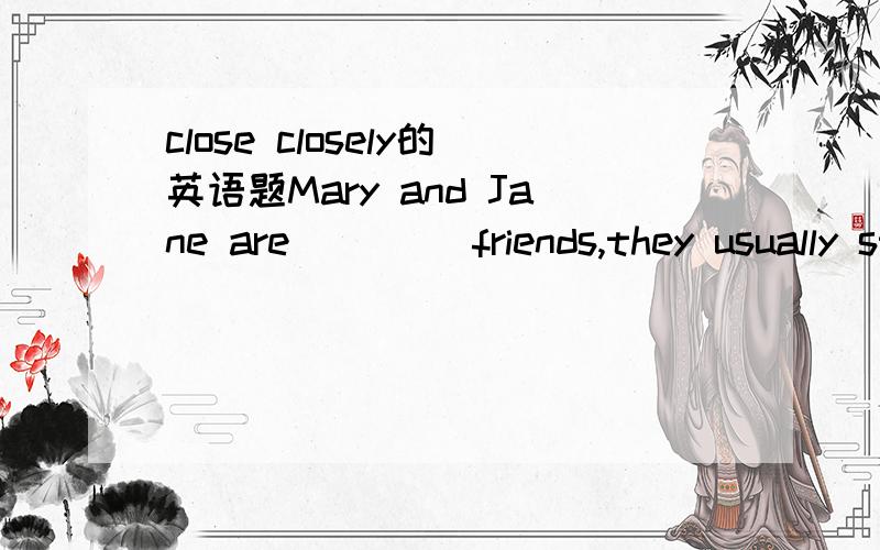 close closely的英语题Mary and Jane are ____friends,they usually stand____to each other wherever they are.A close,close B close,closely C closely,closely D closely,close讲清close和closely的区别