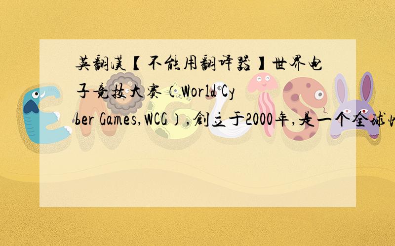 英翻汉【不能用翻译器】世界电子竞技大赛（World Cyber Games,WCG）,创立于2000年,是一个全球性的电子竞技赛事（或“电脑游戏文化节”）.该项赛事由韩国国际电子营销公司（Internation Cyber Market