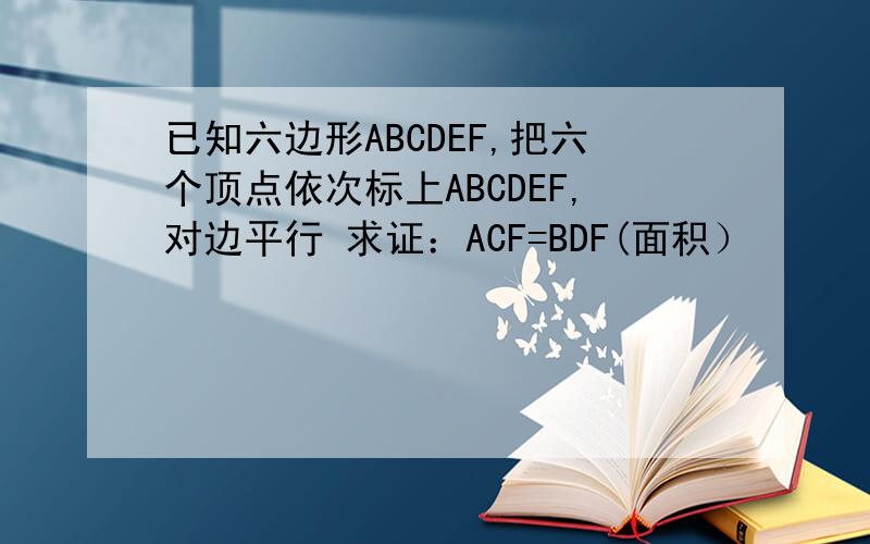 已知六边形ABCDEF,把六个顶点依次标上ABCDEF,对边平行 求证：ACF=BDF(面积）