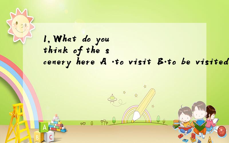 1,What do you think of the scenery here A .to visit B.to be visited C.visiting D.being visited 说下答案和译文