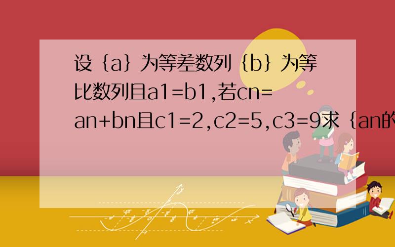 设｛a｝为等差数列｛b｝为等比数列且a1=b1,若cn=an+bn且c1=2,c2=5,c3=9求｛an的公差d和｛bn｝的公比q