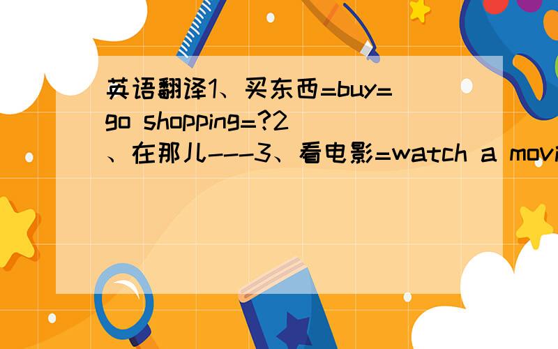 英语翻译1、买东西=buy=go shopping=?2、在那儿---3、看电影=watch a movie=?