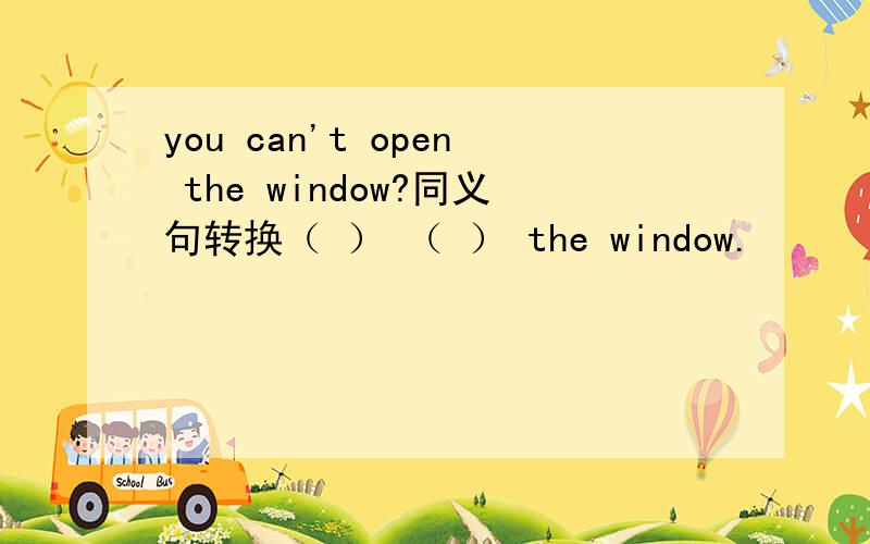 you can't open the window?同义句转换（ ） （ ） the window.