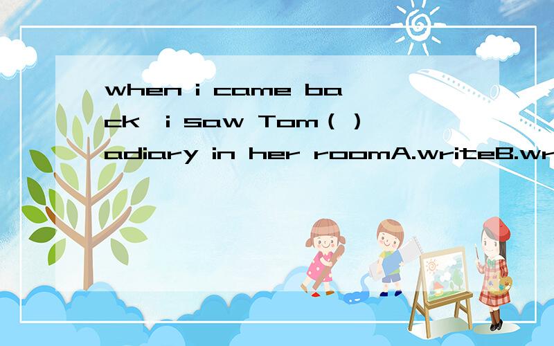 when i came back,i saw Tom（）adiary in her roomA.writeB.wrotec.writingD.written选哪个,详细说明为什么