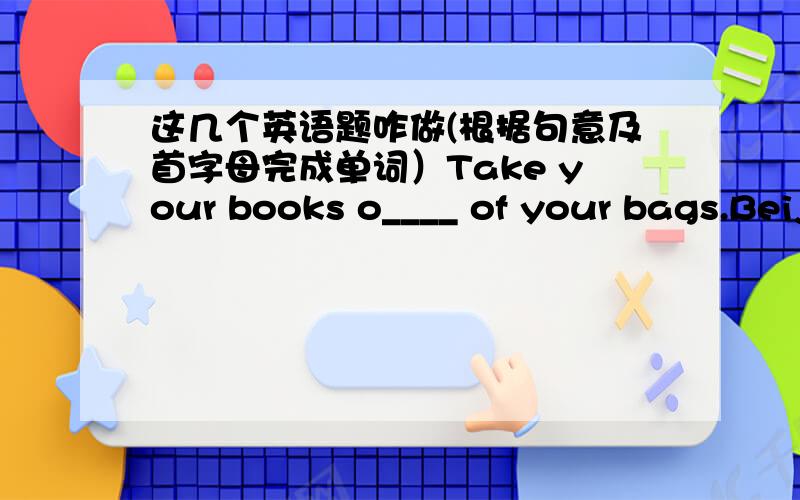 这几个英语题咋做(根据句意及首字母完成单词）Take your books o____ of your bags.Beijing is famous for F___ City.My brother wants to be the l___ of a band.“Wish you s____ ”“ Thank you!”