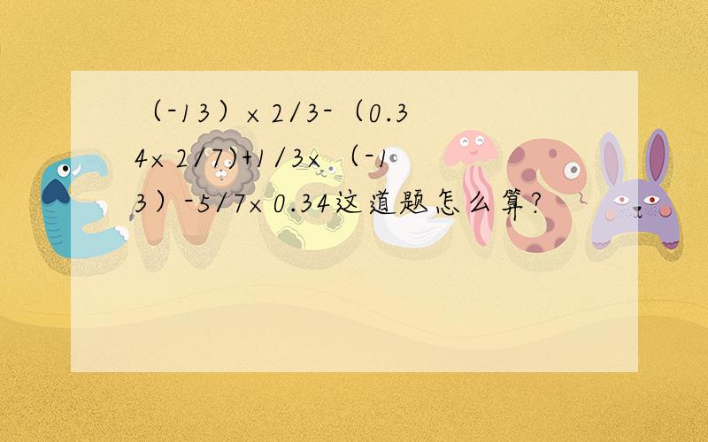 （-13）×2/3-（0.34×2/7)+1/3×（-13）-5/7×0.34这道题怎么算?