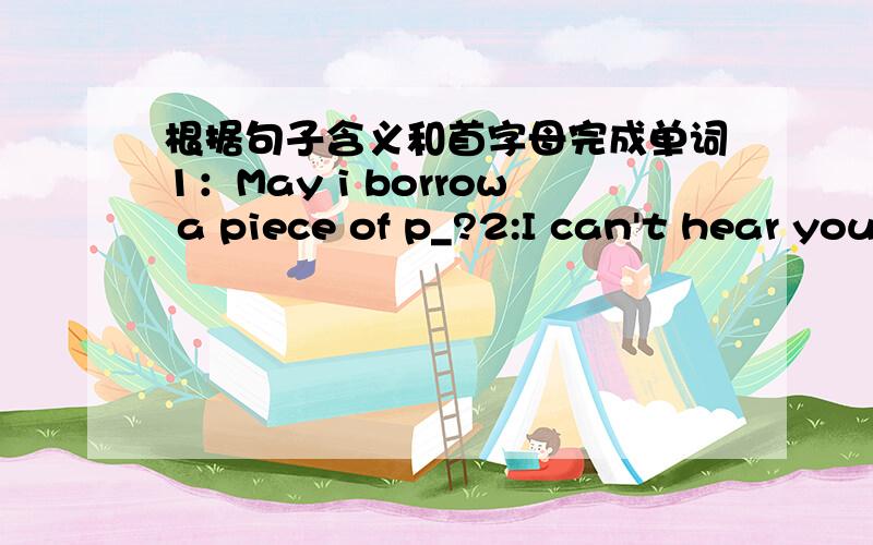 根据句子含义和首字母完成单词1：May i borrow a piece of p_?2:I can't hear you ,please say it a_?