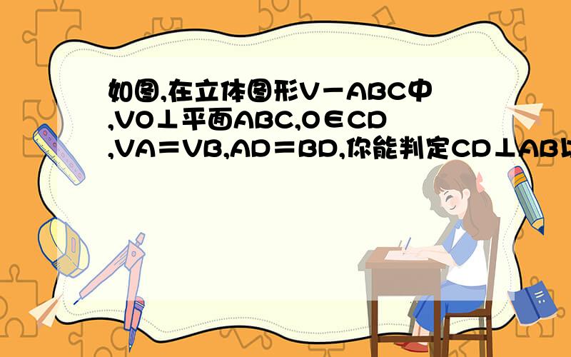 如图,在立体图形V－ABC中,VO⊥平面ABC,O∈CD,VA＝VB,AD＝BD,你能判定CD⊥AB以及AC＝BC吗?