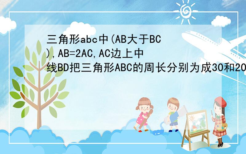 三角形abc中(AB大于BC),AB=2AC,AC边上中线BD把三角形ABC的周长分别为成30和20两部分,求ab和bc的长.