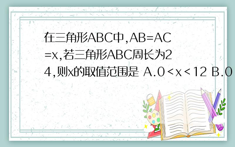 在三角形ABC中,AB=AC=x,若三角形ABC周长为24,则x的取值范围是 A.0＜x＜12 B.0＜x＜24如题A.0＜x＜12 B.0＜x＜24 C.6＜x＜12 D.12＜x＜24选哪一个啊,知道的回答下,