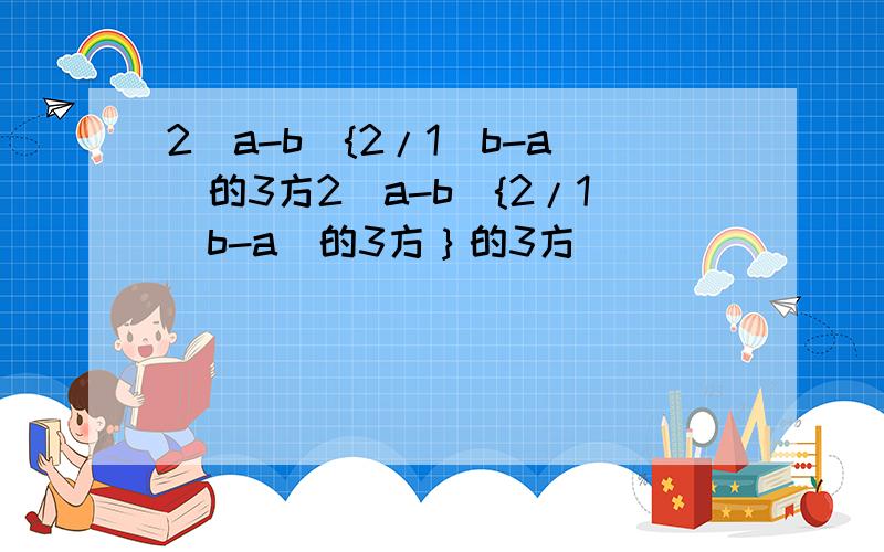 2(a-b){2/1(b-a)的3方2(a-b){2/1(b-a)的3方｝的3方