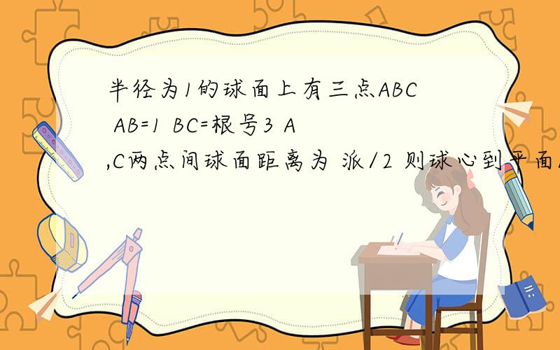 半径为1的球面上有三点ABC AB=1 BC=根号3 A,C两点间球面距离为 派/2 则球心到平面ABC距离为加油
