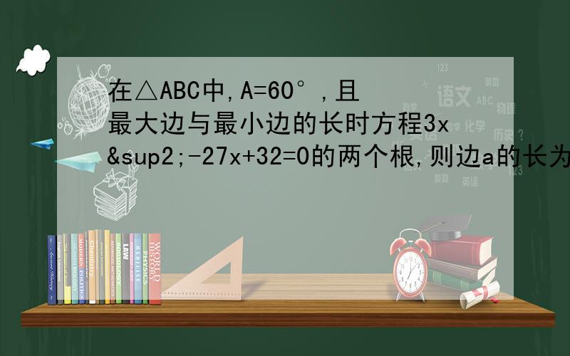 在△ABC中,A=60°,且最大边与最小边的长时方程3x²-27x+32=0的两个根,则边a的长为?解释一下A+B = ab=
