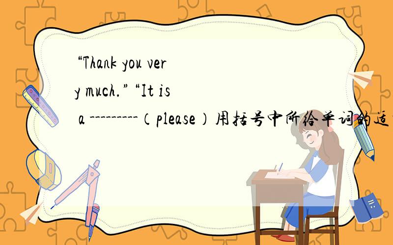“Thank you very much.”“It is a ---------（please）用括号中所给单词的适当形式填空