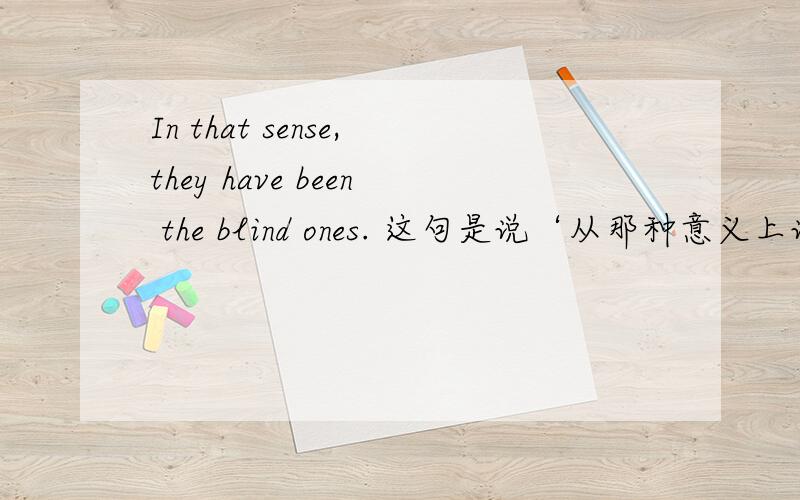 In that sense,they have been the blind ones. 这句是说‘从那种意义上说,他们也就成为了盲人’对吗?