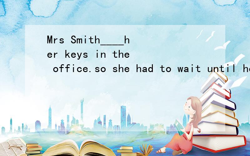 Mrs Smith____her keys in the office.so she had to wait until her husband___homeA.has left,came B.left had come C.had left would comeD.had left .cameA项不对吗?现在完成时,对现在造成影响,因为我没有带钥匙所以我不得不等我