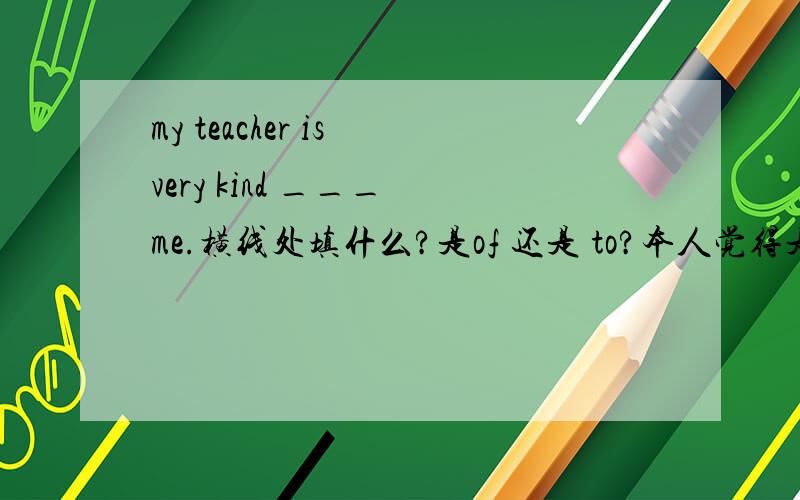 my teacher is very kind ___ me.横线处填什么?是of 还是 to?本人觉得是to 但是好多人觉得应该填固定搭配 of但是孩子的英语老师说用of