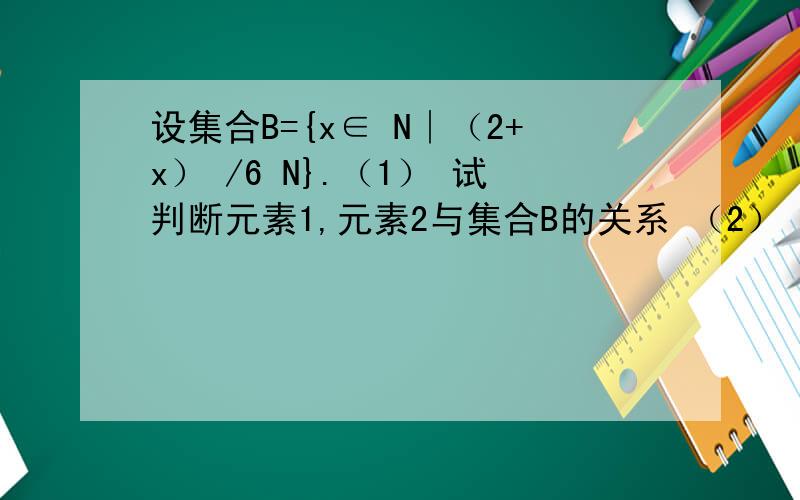 设集合B={x∈ N∣（2+x） /6 N}.（1） 试判断元素1,元素2与集合B的关系 （2） 用列举法表示集合B2.设集合B={x∈ N∣（2+x） /6 N}.（1） 试判断元素1,元素2与集合B的关系（2） 用列举法表示集合B不