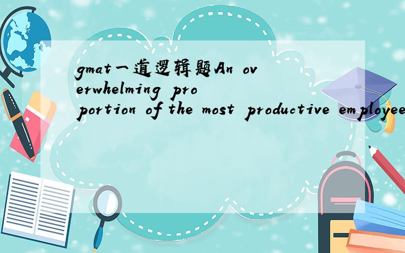 gmat一道逻辑题An overwhelming proportion of the most productive employees at SaleCo’s regional offices work not eight hours a day, five days a week, as do other SaleCo employees, but rather ten hours a day, four days a week, with Friday off.