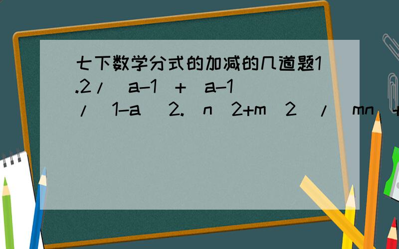 七下数学分式的加减的几道题1.2/(a-1)+(a-1)/(1-a) 2.(n^2+m^2)/(mn)+(m-n)^2/(-mn) 3.先化简,再求值:(a-2b)/(a^2-b^2)-a/(b^2-a^2),其中a=-2,b=3.4.(a-2b)/(a-b)-3b/(a-b)-4b/(b-a) 5.(m^2-3)/(m-2)+1/(m-2)-(6-4m)/(2-m)6.当x=-2/3时,求6/(x^
