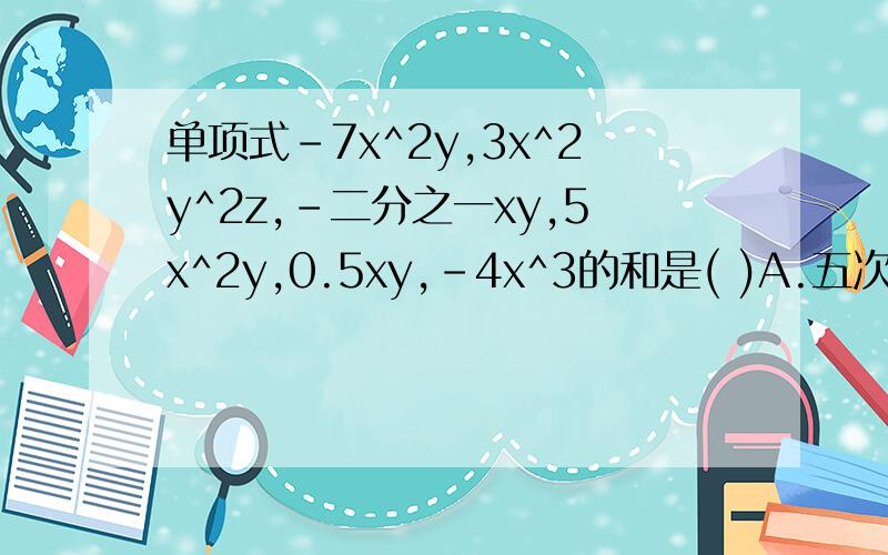 单项式-7x^2y,3x^2y^2z,-二分之一xy,5x^2y,0.5xy,-4x^3的和是( )A.五次三项式B.五次四项式C.三次多项式D.