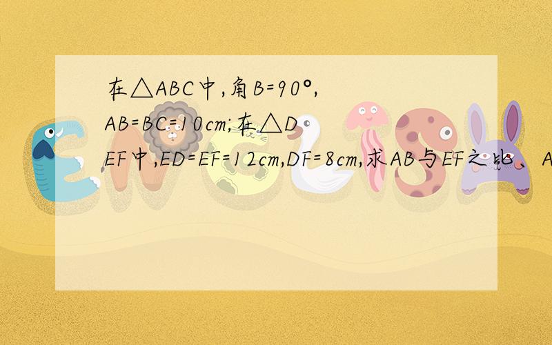 在△ABC中,角B=90°,AB=BC=10cm;在△DEF中,ED=EF=12cm,DF=8cm,求AB与EF之比、AC与DF之比