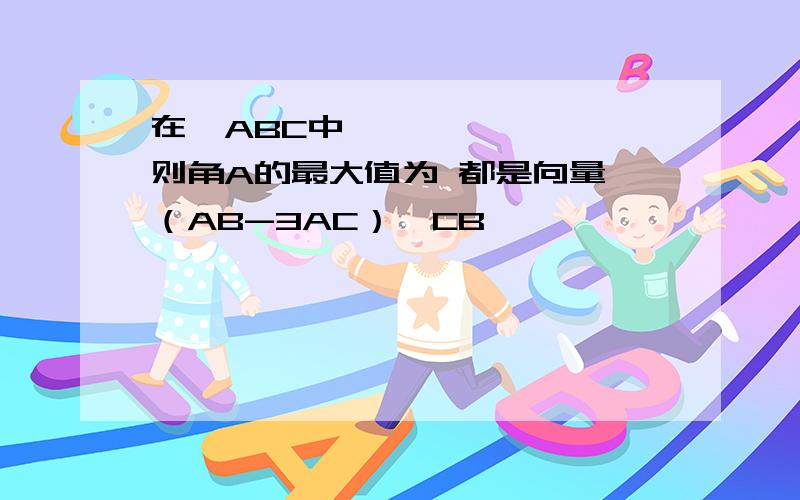 在△ABC中,→ → → ,则角A的最大值为 都是向量 （AB-3AC）⊥CB