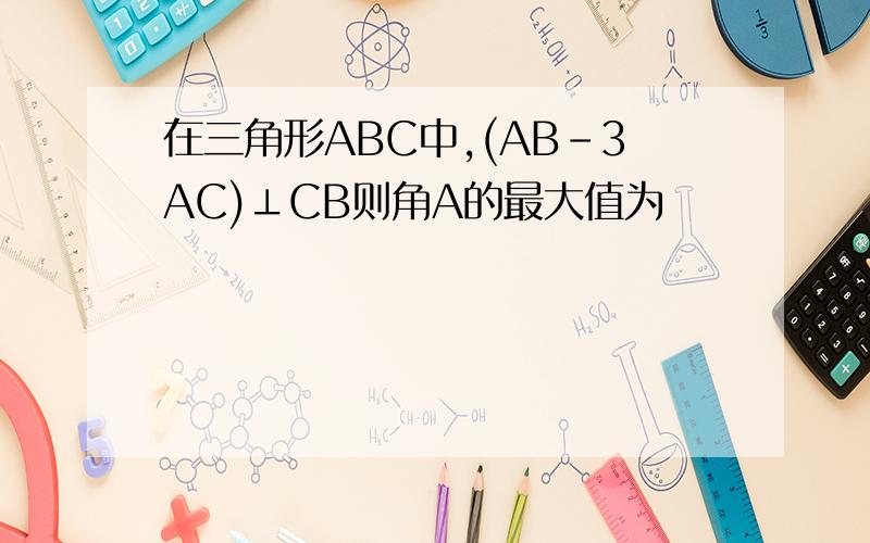 在三角形ABC中,(AB-3AC)⊥CB则角A的最大值为