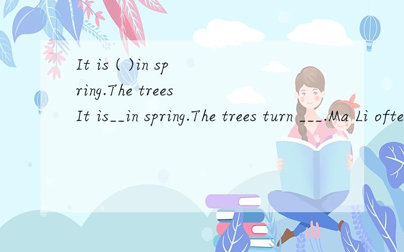 It is ( )in spring.The treesIt is__in spring.The trees turn ___.Ma Li often goes rowing in the park.It is.very__in summer.It often ___.Ma Li often goes___.The days get ____ and the nights get ___in autumn.It is not____in winter.It is sometimes__.Ma L