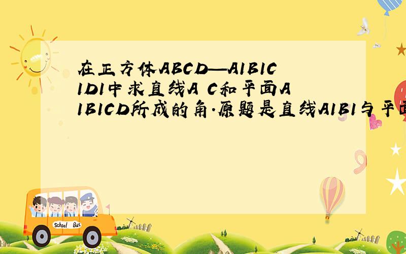 在正方体ABCD—A1B1C1D1中求直线A C和平面A1B1CD所成的角.原题是直线A1B1与平面A1B1CD所成的角.