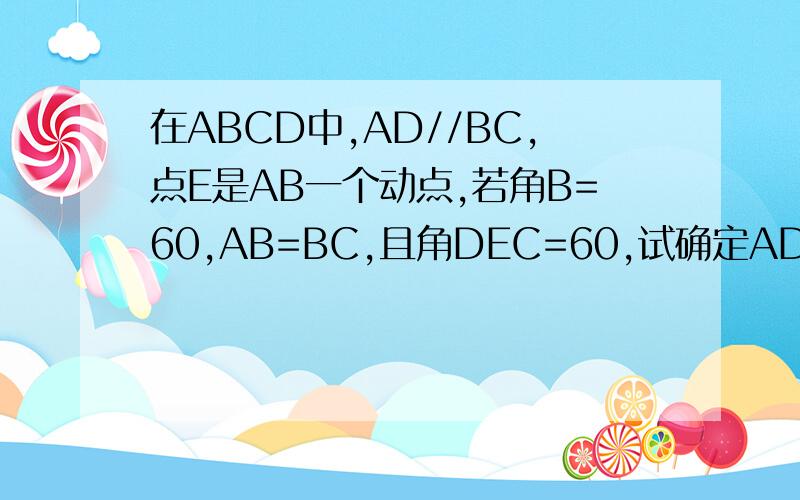 在ABCD中,AD//BC,点E是AB一个动点,若角B=60,AB=BC,且角DEC=60,试确定AD+AE与BC的关系如题.