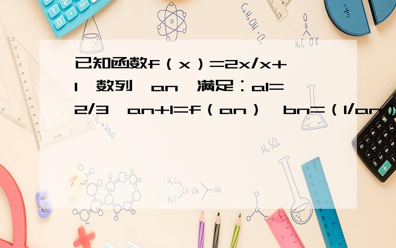 已知函数f（x）=2x/x+1,数列｛an｝满足：a1=2/3,an+1=f（an）,bn=（1/an）-1,n∈N*（1）证明数列｛bn｝是等比数列,并求出｛an｝,｛bn｝的通项公式